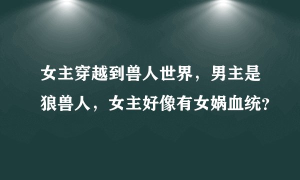女主穿越到兽人世界，男主是狼兽人，女主好像有女娲血统？