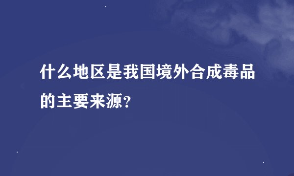 什么地区是我国境外合成毒品的主要来源？