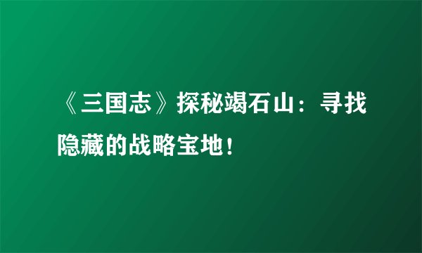 《三国志》探秘竭石山：寻找隐藏的战略宝地！