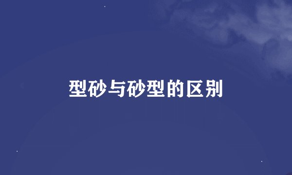 型砂与砂型的区别