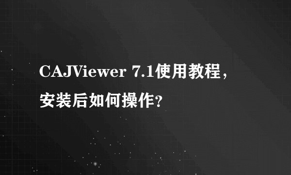CAJViewer 7.1使用教程，安装后如何操作？