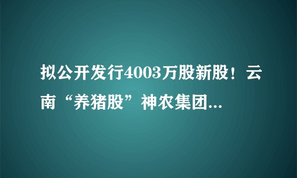 拟公开发行4003万股新股！云南“养猪股”神农集团28日开启申购