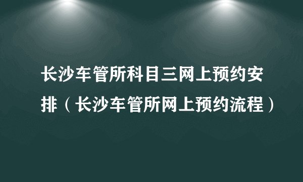 长沙车管所科目三网上预约安排（长沙车管所网上预约流程）