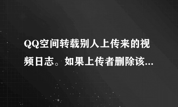 QQ空间转载别人上传来的视频日志。如果上传者删除该日志或者设为私密日志，那我转载的这个视频还存在吗