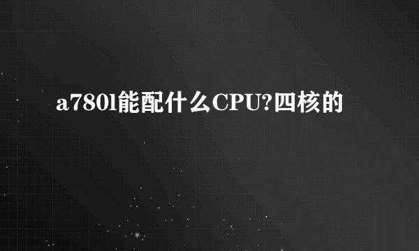 a780l能配什么CPU?四核的
