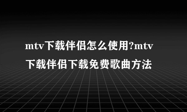 mtv下载伴侣怎么使用?mtv下载伴侣下载免费歌曲方法