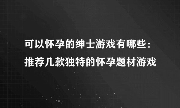 可以怀孕的绅士游戏有哪些：推荐几款独特的怀孕题材游戏