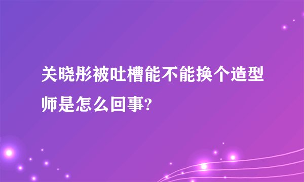 关晓彤被吐槽能不能换个造型师是怎么回事?