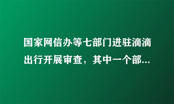 国家网信办等七部门进驻滴滴出行开展审查，其中一个部门是亮点！