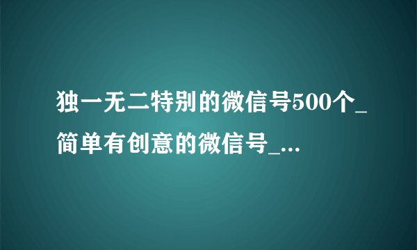 独一无二特别的微信号500个_简单有创意的微信号_好的微信号大全推荐