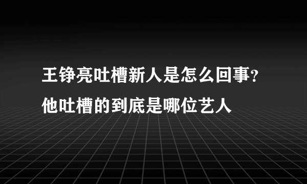 王铮亮吐槽新人是怎么回事？他吐槽的到底是哪位艺人