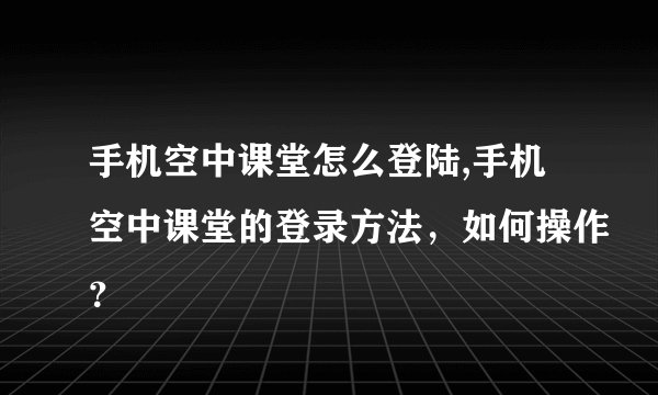 手机空中课堂怎么登陆,手机空中课堂的登录方法，如何操作？