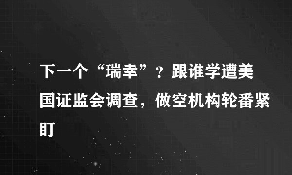 下一个“瑞幸”？跟谁学遭美国证监会调查，做空机构轮番紧盯