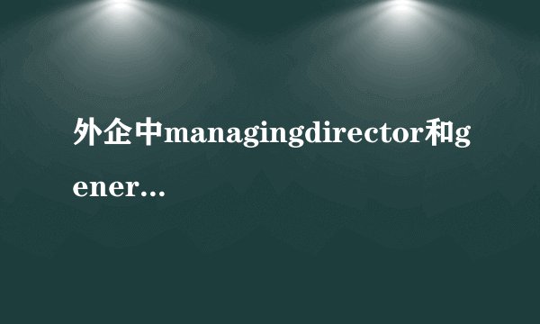 外企中managingdirector和generalmanager有什么区别?