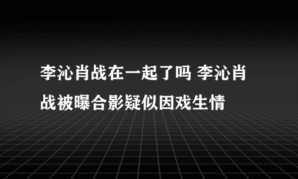 李沁肖战在一起了吗 李沁肖战被曝合影疑似因戏生情