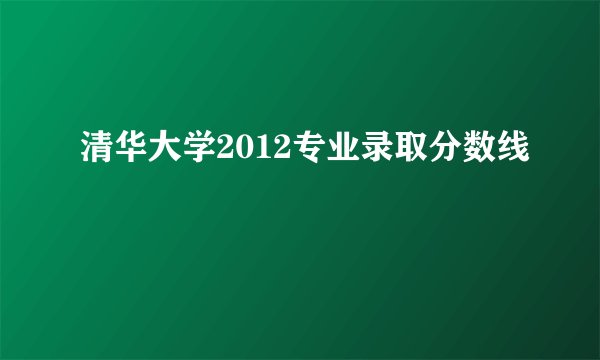 清华大学2012专业录取分数线