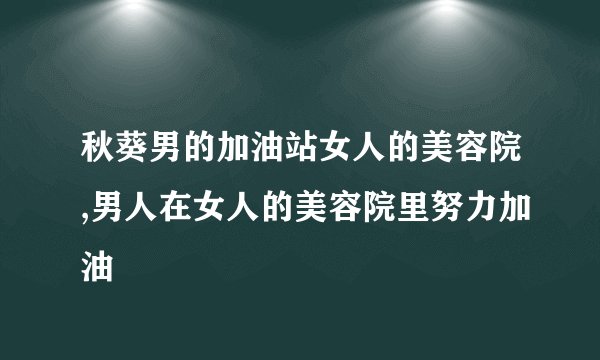 秋葵男的加油站女人的美容院,男人在女人的美容院里努力加油