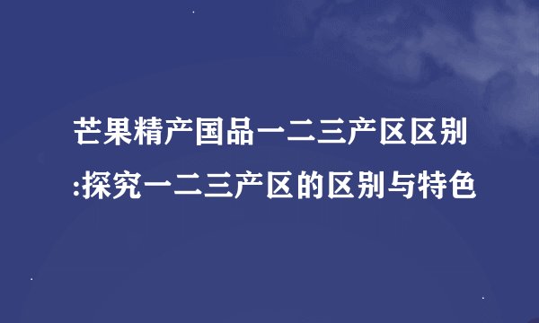 芒果精产国品一二三产区区别:探究一二三产区的区别与特色