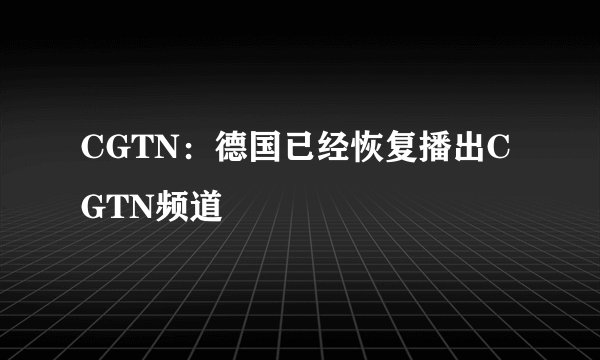 CGTN：德国已经恢复播出CGTN频道