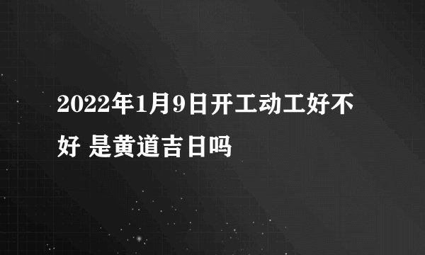 2022年1月9日开工动工好不好 是黄道吉日吗