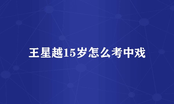 王星越15岁怎么考中戏
