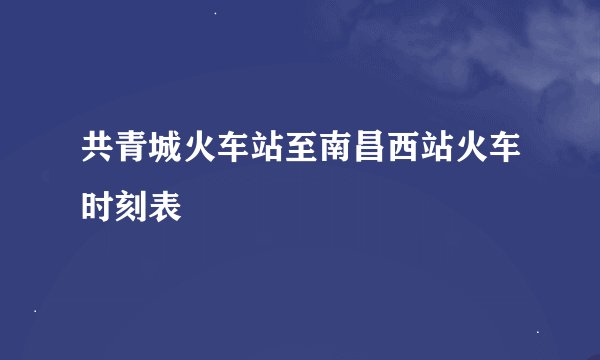 共青城火车站至南昌西站火车时刻表