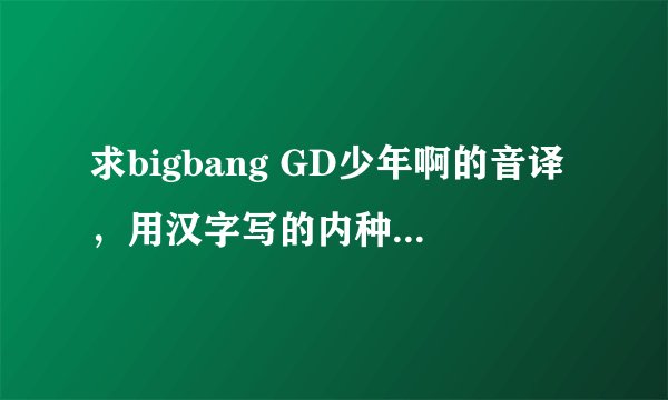 求bigbang GD少年啊的音译，用汉字写的内种!有的给说下吧 谢谢了