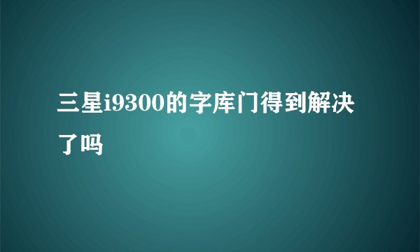 三星i9300的字库门得到解决了吗