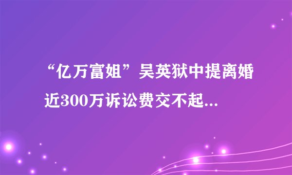 “亿万富姐”吴英狱中提离婚 近300万诉讼费交不起只能撤诉 周末龙门阵;