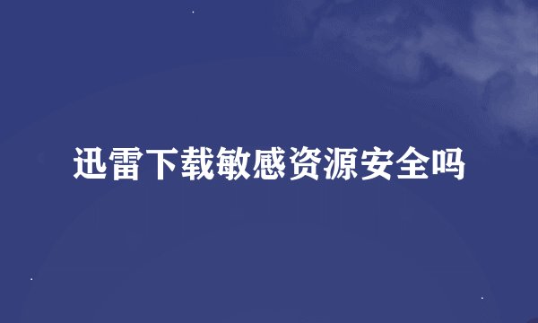 迅雷下载敏感资源安全吗