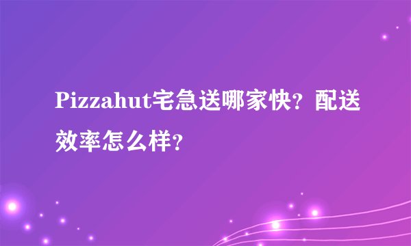 Pizzahut宅急送哪家快？配送效率怎么样？