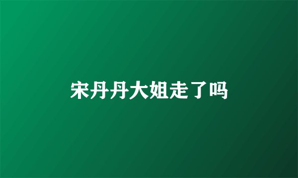 宋丹丹大姐走了吗