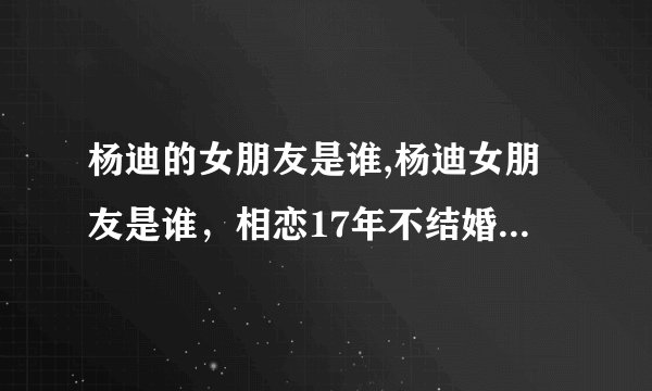 杨迪的女朋友是谁,杨迪女朋友是谁，相恋17年不结婚最终惨遭抛弃