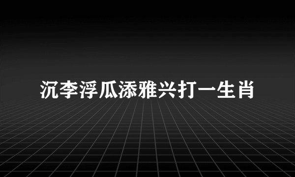 沉李浮瓜添雅兴打一生肖