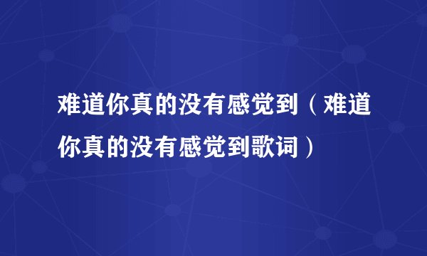 难道你真的没有感觉到（难道你真的没有感觉到歌词）