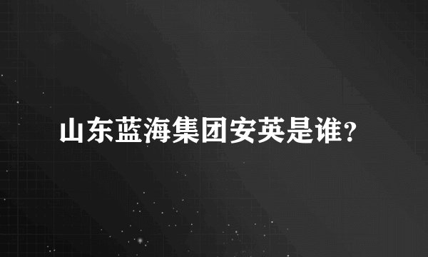 山东蓝海集团安英是谁？