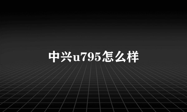 中兴u795怎么样