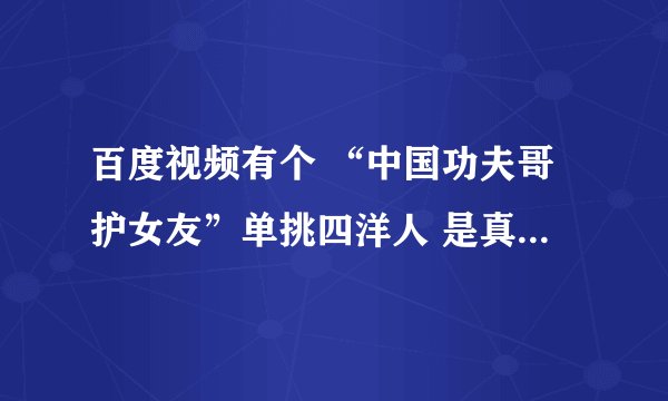 百度视频有个 “中国功夫哥护女友”单挑四洋人 是真的吗？有说是假的 ，有说是真的 哈哈要是真的就太牛B了