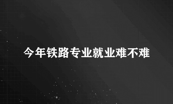今年铁路专业就业难不难