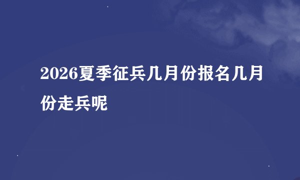 2026夏季征兵几月份报名几月份走兵呢