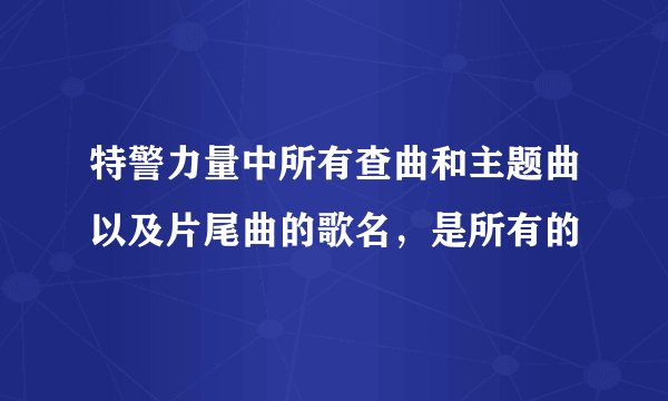 特警力量中所有查曲和主题曲以及片尾曲的歌名，是所有的