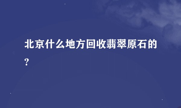 北京什么地方回收翡翠原石的?