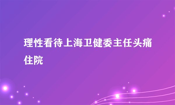 理性看待上海卫健委主任头痛住院