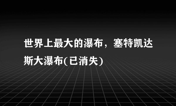 世界上最大的瀑布，塞特凯达斯大瀑布(已消失)