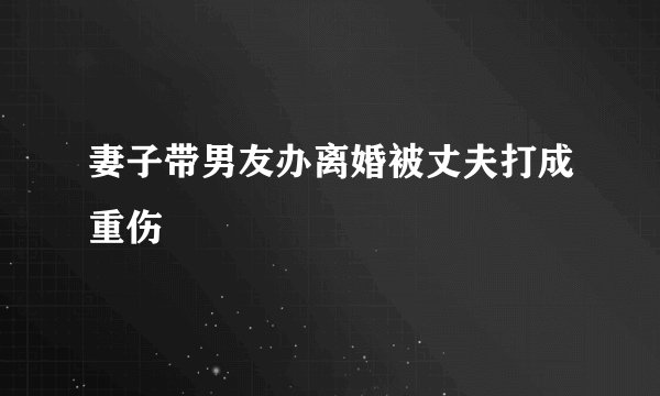 妻子带男友办离婚被丈夫打成重伤