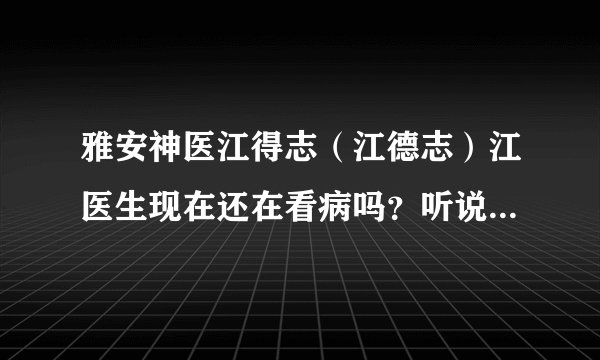 雅安神医江得志（江德志）江医生现在还在看病吗？听说他2010年有段时间没看病