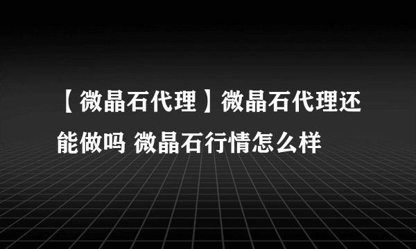 【微晶石代理】微晶石代理还能做吗 微晶石行情怎么样