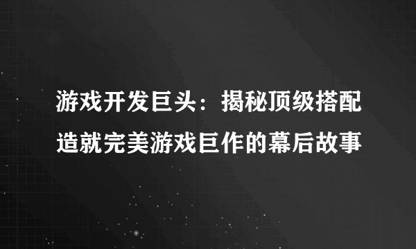 游戏开发巨头：揭秘顶级搭配造就完美游戏巨作的幕后故事