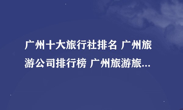 广州十大旅行社排名 广州旅游公司排行榜 广州旅游旅行社哪家好