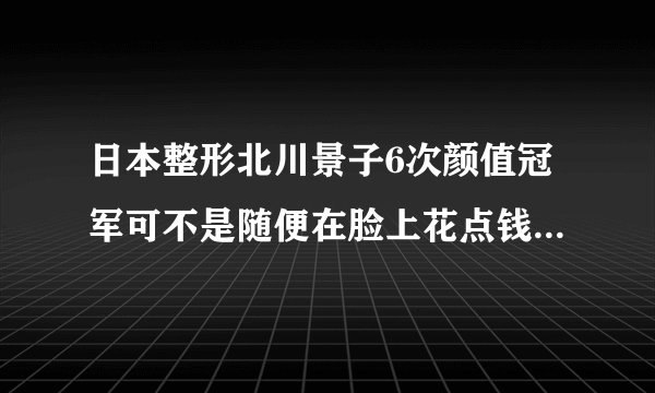 日本整形北川景子6次颜值冠军可不是随便在脸上花点钱那么简单!